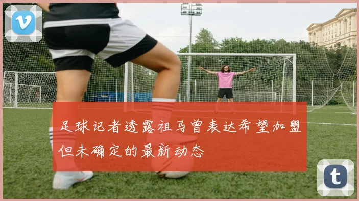 足球记者透露祖马曾表达希望加盟但未确定的最新动态