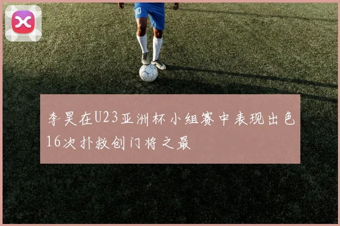 李昊在U23亚洲杯小组赛中表现出色16次扑救创门将之最