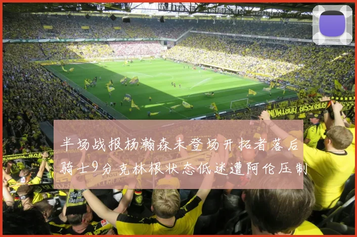 半场战报杨瀚森未登场开拓者落后骑士9分克林根状态低迷遭阿伦压制