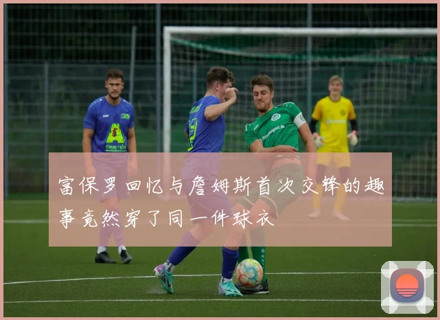 富保罗回忆与詹姆斯首次交锋的趣事竟然穿了同一件球衣