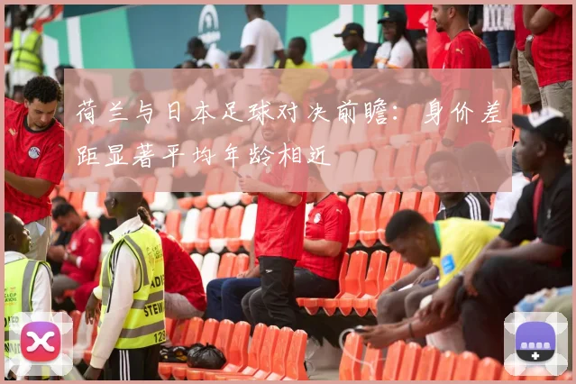 荷兰与日本足球对决前瞻：身价差距显著平均年龄相近