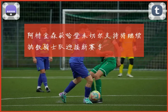 阿特金森获哈登米切尔支持将继续执教骑士队迎接新赛季