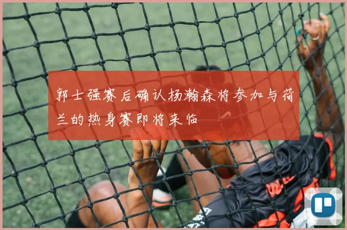 郭士强赛后确认杨瀚森将参加与荷兰的热身赛即将来临