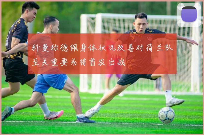 科曼称德佩身体状况改善对荷兰队至关重要或将首发出战