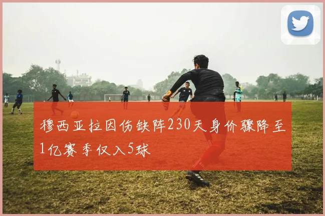 穆西亚拉因伤缺阵230天身价骤降至1亿赛季仅入5球