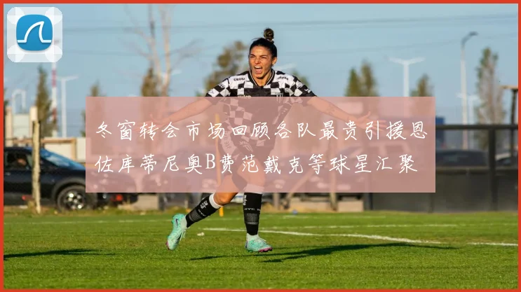 冬窗转会市场回顾各队最贵引援恩佐库蒂尼奥B费范戴克等球星汇聚