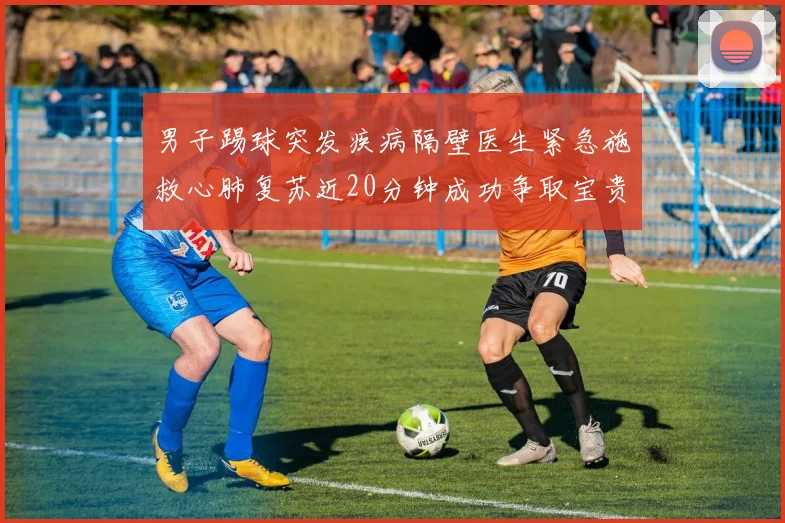 男子踢球突发疾病隔壁医生紧急施救心肺复苏近20分钟成功争取宝贵时间
